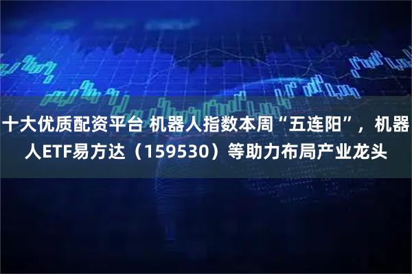 十大优质配资平台 机器人指数本周“五连阳”，机器人ETF易方达（159530）等助力布局产业龙头