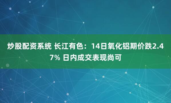炒股配资系统 长江有色：14日氧化铝期价跌2.47% 日内成交表现尚可