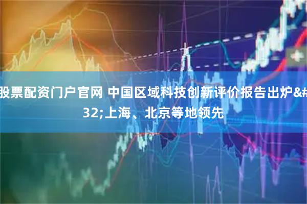 股票配资门户官网 中国区域科技创新评价报告出炉 上海、北京等地领先