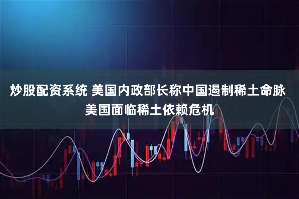 炒股配资系统 美国内政部长称中国遏制稀土命脉 美国面临稀土依赖危机