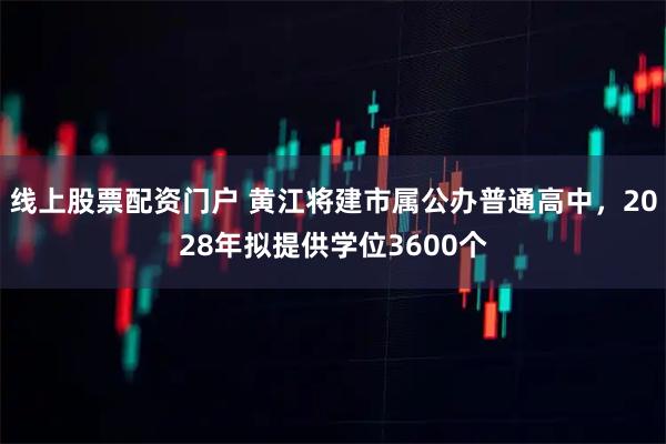 线上股票配资门户 黄江将建市属公办普通高中，2028年拟提供学位3600个