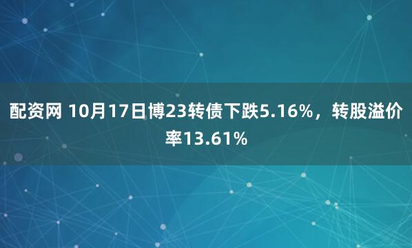 配资网 10月17日博23转债下跌5.16%，转股溢价率13.61%