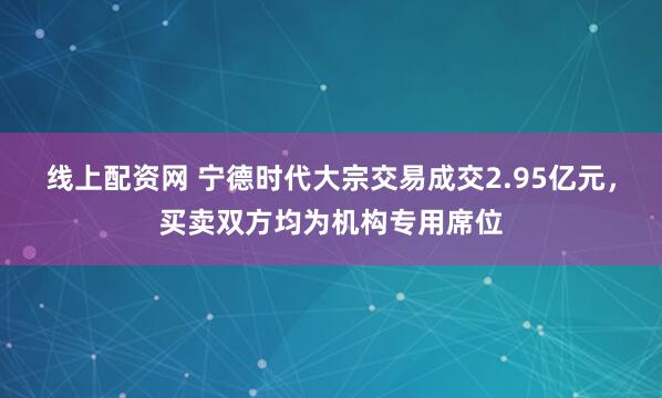 线上配资网 宁德时代大宗交易成交2.95亿元，买卖双方均为机构专用席位
