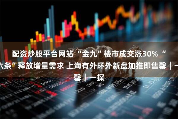 配资炒股平台网站 “金九”楼市成交涨30% “沪六条”释放增量需求 上海有外环外新盘加推即售罄︱一探