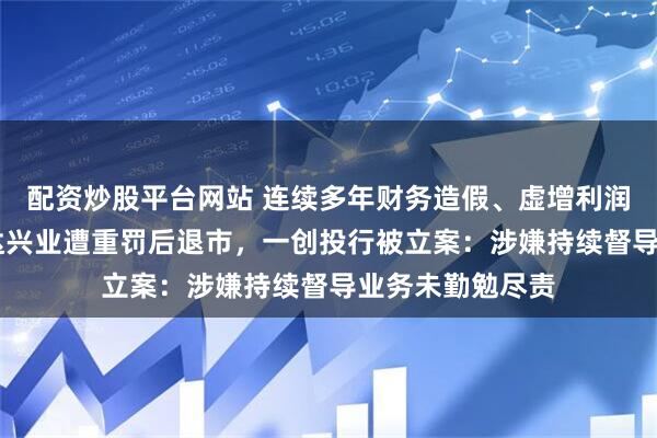配资炒股平台网站 连续多年财务造假、虚增利润40亿元等，鸿达兴业遭重罚后退市，一创投行被立案：涉嫌持续督导业务未勤勉尽责