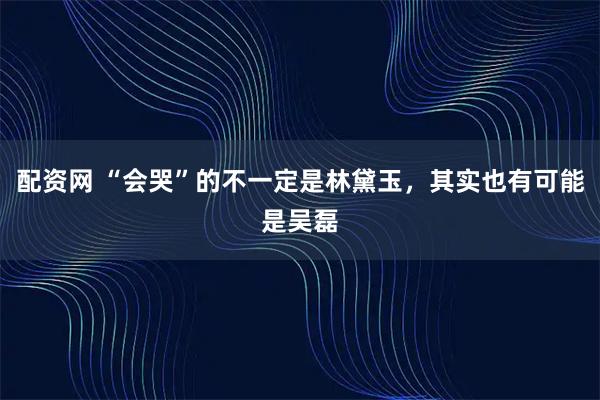 配资网 “会哭”的不一定是林黛玉，其实也有可能是吴磊