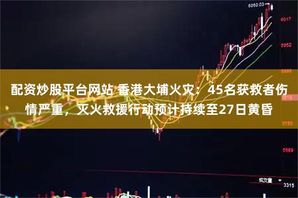 配资炒股平台网站 香港大埔火灾：45名获救者伤情严重，灭火救援行动预计持续至27日黄昏