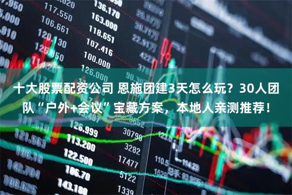 十大股票配资公司 恩施团建3天怎么玩？30人团队“户外+会议”宝藏方案，本地人亲测推荐！