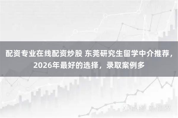 配资专业在线配资炒股 东莞研究生留学中介推荐，2026年最好的选择，录取案例多