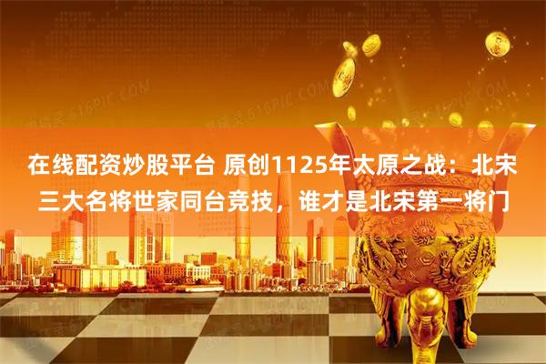 在线配资炒股平台 原创1125年太原之战：北宋三大名将世家同台竞技，谁才是北宋第一将门