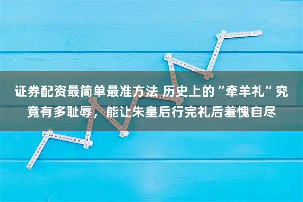 证券配资最简单最准方法 历史上的“牵羊礼”究竟有多耻辱，能让朱皇后行完礼后羞愧自尽