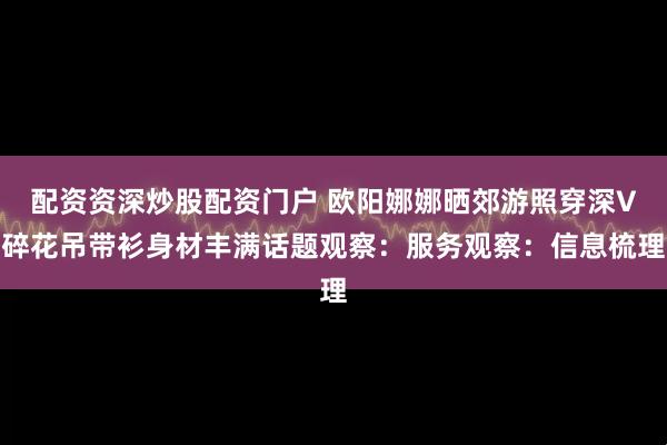 配资资深炒股配资门户 欧阳娜娜晒郊游照穿深V碎花吊带衫身材丰满话题观察：服务观察：信息梳理