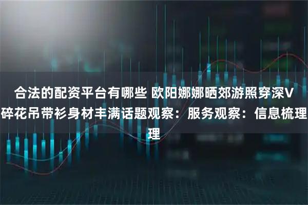 合法的配资平台有哪些 欧阳娜娜晒郊游照穿深V碎花吊带衫身材丰满话题观察：服务观察：信息梳理