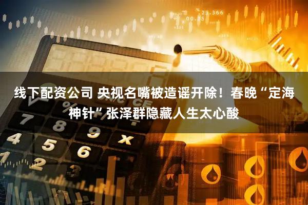 线下配资公司 央视名嘴被造谣开除！春晚“定海神针”张泽群隐藏人生太心酸