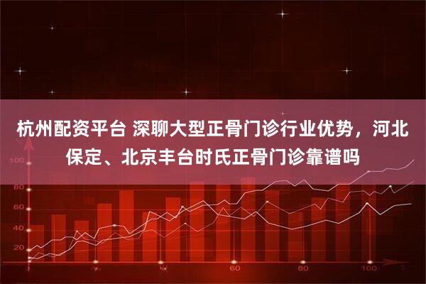 杭州配资平台 深聊大型正骨门诊行业优势，河北保定、北京丰台时氏正骨门诊靠谱吗
