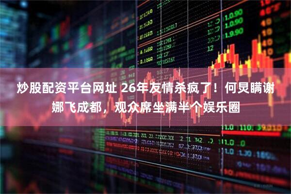 炒股配资平台网址 26年友情杀疯了！何炅瞒谢娜飞成都，观众席坐满半个娱乐圈
