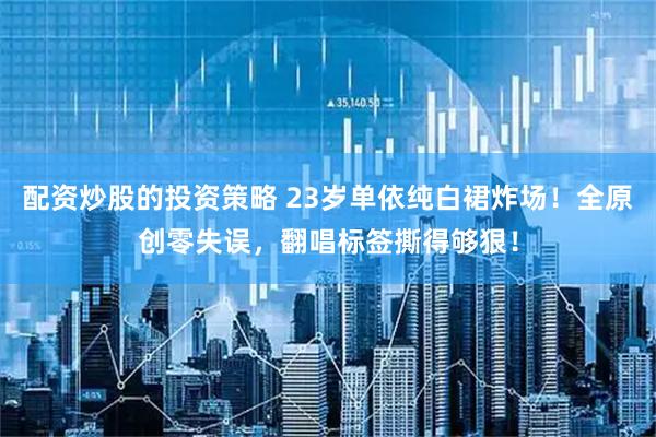 配资炒股的投资策略 23岁单依纯白裙炸场！全原创零失误，翻唱标签撕得够狠！