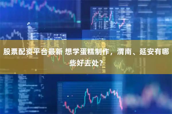 股票配资平台最新 想学蛋糕制作，渭南、延安有哪些好去处？