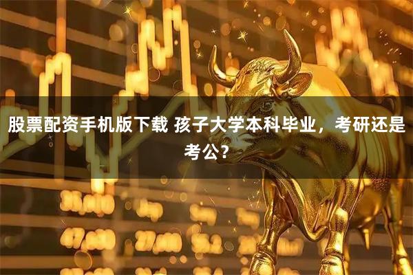 股票配资手机版下载 孩子大学本科毕业，考研还是考公？