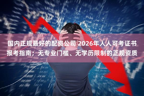 国内正规最好的配资公司 2026年人人可考证书报考指南；无专业门槛、无学历限制的正规资质