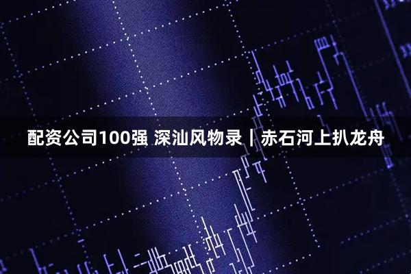 配资公司100强 深汕风物录｜赤石河上扒龙舟