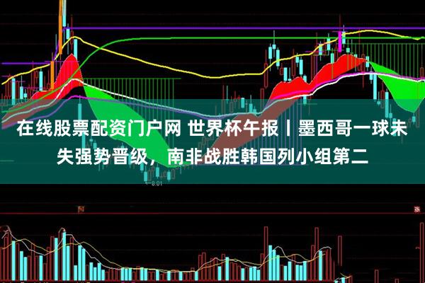 在线股票配资门户网 世界杯午报丨墨西哥一球未失强势晋级，南非战胜韩国列小组第二
